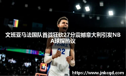 文班亚马法国队首战狂砍27分震撼意大利引发NBA球探热议