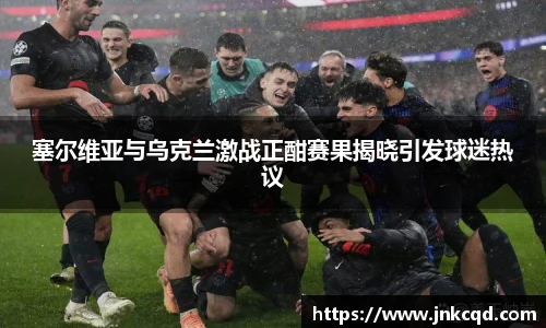 塞尔维亚与乌克兰激战正酣赛果揭晓引发球迷热议